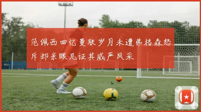 范佩西回忆曼联岁月未遭弗格森怒斥却亲眼见证其威严风采