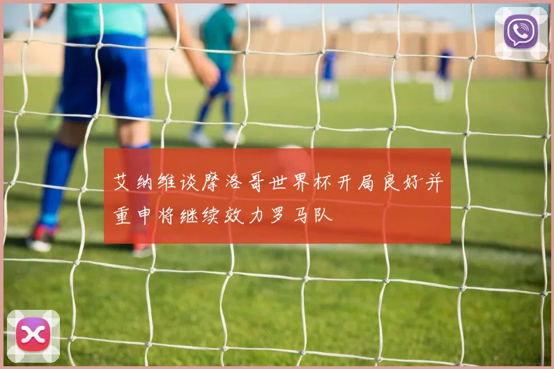 艾纳维谈摩洛哥世界杯开局良好并重申将继续效力罗马队