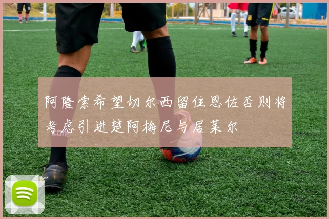 阿隆索希望切尔西留住恩佐否则将考虑引进楚阿梅尼与居莱尔