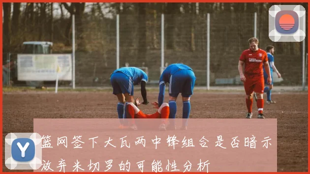 篮网签下大瓦两中锋组合是否暗示放弃米切罗的可能性分析