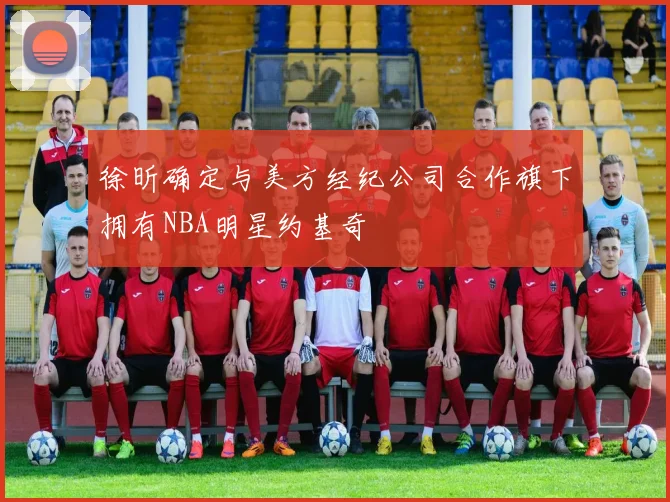 徐昕确定与美方经纪公司合作旗下拥有NBA明星约基奇