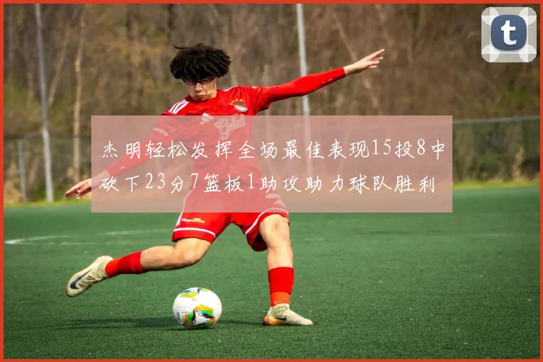 杰明轻松发挥全场最佳表现15投8中砍下23分7篮板1助攻助力球队胜利