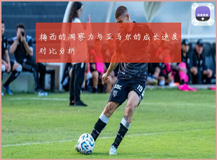 梅西的洞察力与亚马尔的成长速度对比分析