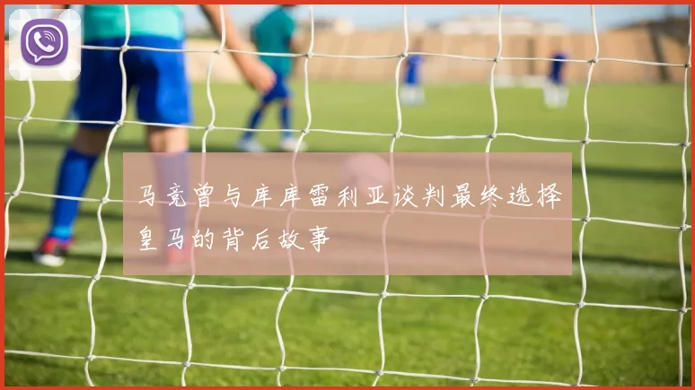 马竞曾与库库雷利亚谈判最终选择皇马的背后故事