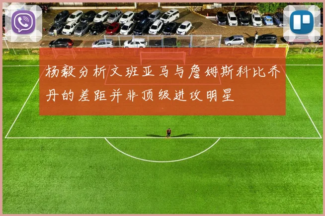 杨毅分析文班亚马与詹姆斯科比乔丹的差距并非顶级进攻明星