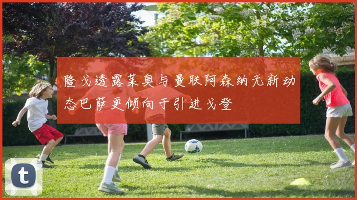 隆戈透露莱奥与曼联阿森纳无新动态巴萨更倾向于引进戈登