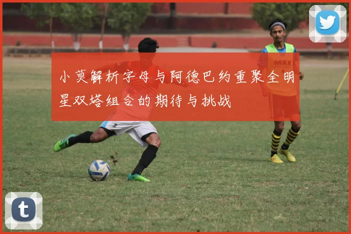 小莫解析字母与阿德巴约重聚全明星双塔组合的期待与挑战
