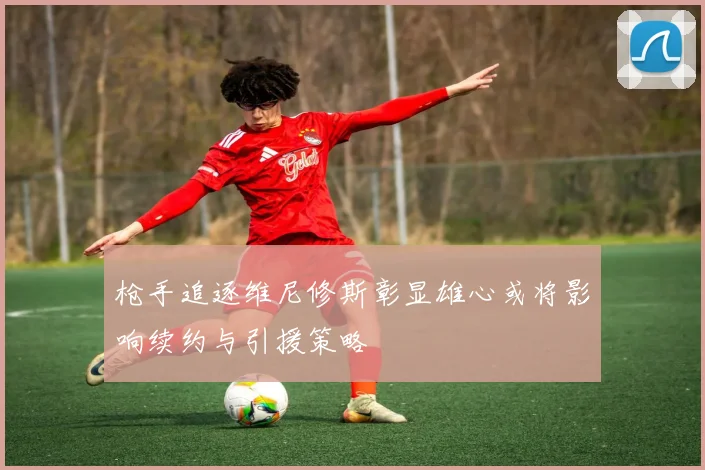枪手追逐维尼修斯彰显雄心或将影响续约与引援策略